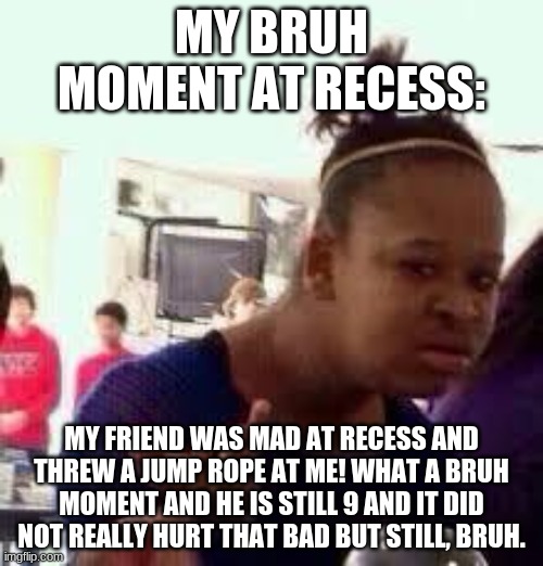 bruh | MY BRUH MOMENT AT RECESS:; MY FRIEND WAS MAD AT RECESS AND THREW A JUMP ROPE AT ME! WHAT A BRUH MOMENT AND HE IS STILL 9 AND IT DID NOT REALLY HURT THAT BAD BUT STILL, BRUH. | image tagged in bruh,bruh moment,certified bruh moment,certified bruh momentio | made w/ Imgflip meme maker