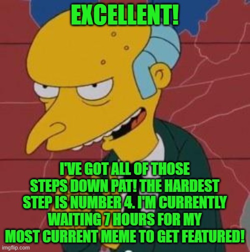 Mr. Burns Excellent | EXCELLENT! I'VE GOT ALL OF THOSE STEPS DOWN PAT! THE HARDEST STEP IS NUMBER 4. I'M CURRENTLY WAITING 7 HOURS FOR MY MOST CURRENT MEME TO GET | image tagged in mr burns excellent | made w/ Imgflip meme maker