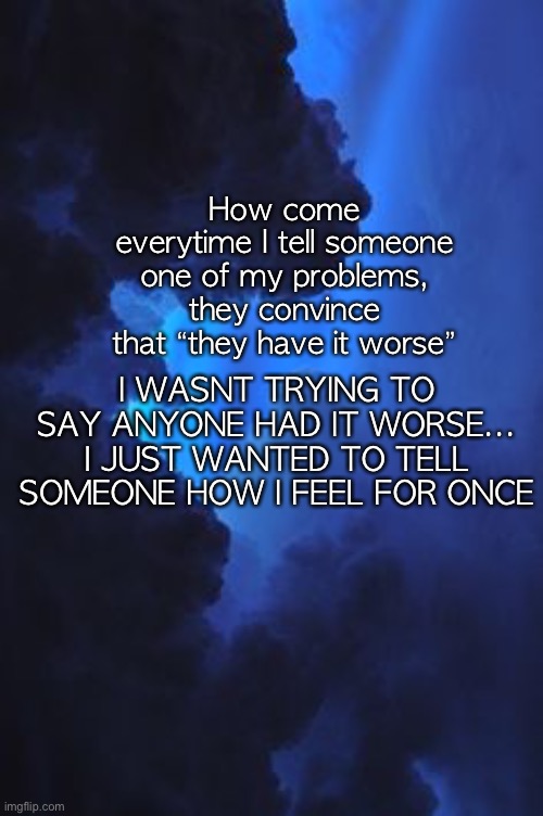 How come everytime I tell someone one of my problems, they convince that “they have it worse”; I WASNT TRYING TO SAY ANYONE HAD IT WORSE...
I JUST WANTED TO TELL SOMEONE HOW I FEEL FOR ONCE | made w/ Imgflip meme maker