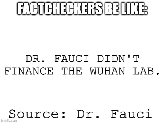 Fauci is a crook and so are the "factcheckers" | FACTCHECKERS BE LIKE:; DR. FAUCI DIDN'T FINANCE THE WUHAN LAB. Source: Dr. Fauci | image tagged in blank white template | made w/ Imgflip meme maker