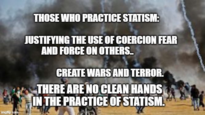 Gaza Clash Border Protest Israel | THOSE WHO PRACTICE STATISM:                              
     JUSTIFYING THE USE OF COERCION FEAR AND FORCE ON OTHERS..                                                               CREATE WARS AND TERROR. THERE ARE NO CLEAN HANDS IN THE PRACTICE OF STATISM. | image tagged in gaza clash border protest israel | made w/ Imgflip meme maker