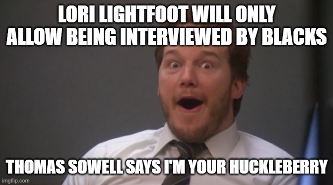 Chris Pratt Surprised | LORI LIGHTFOOT WILL ONLY ALLOW BEING INTERVIEWED BY BLACKS; THOMAS SOWELL SAYS I'M YOUR HUCKLEBERRY | image tagged in chris pratt surprised | made w/ Imgflip meme maker