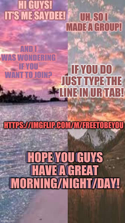 FreeToBeYou! | HI GUYS! IT'S ME SAYDEE! UH, SO I MADE A GROUP! AND I WAS WONDERING IF YOU WANT TO JOIN? IF YOU DO JUST TYPE THE LINE IN UR TAB! HTTPS://IMGFLIP.COM/M/FREETOBEYOU; HOPE YOU GUYS HAVE A GREAT MORNING/NIGHT/DAY! HOPE YOU GUYS HAVE A GREAT MORNING/NIGHT/DAY! | made w/ Imgflip meme maker