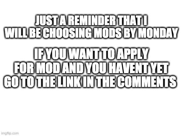 Blank White Template | JUST A REMINDER THAT I WILL BE CHOOSING MODS BY MONDAY; IF YOU WANT TO APPLY FOR MOD AND YOU HAVENT YET GO TO THE LINK IN THE COMMENTS | image tagged in blank white template | made w/ Imgflip meme maker
