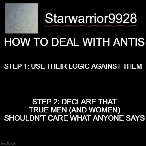 True men (and women) don't care what antis think | HOW TO DEAL WITH ANTIS; STEP 1: USE THEIR LOGIC AGAINST THEM; STEP 2: DECLARE THAT TRUE MEN (AND WOMEN) SHOULDN'T CARE WHAT ANYONE SAYS | image tagged in r/bvg sucks,posts,anti gamers are dumb | made w/ Imgflip meme maker