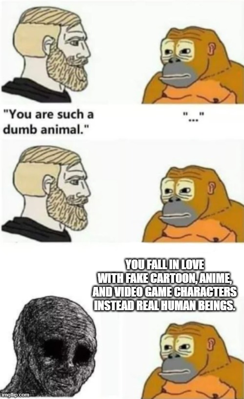 You Dumb Animal | YOU FALL IN LOVE WITH FAKE CARTOON, ANIME, AND VIDEO GAME CHARACTERS INSTEAD REAL HUMAN BEINGS. | image tagged in your such a dumb animal | made w/ Imgflip meme maker