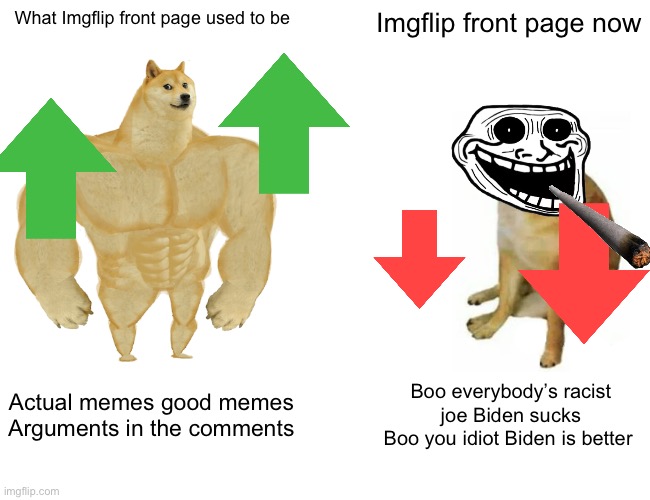 I miss the actual imgflip | What Imgflip front page used to be; Imgflip front page now; Actual memes good memes
Arguments in the comments; Boo everybody’s racist joe Biden sucks
Boo you idiot Biden is better | image tagged in memes,buff doge vs cheems | made w/ Imgflip meme maker