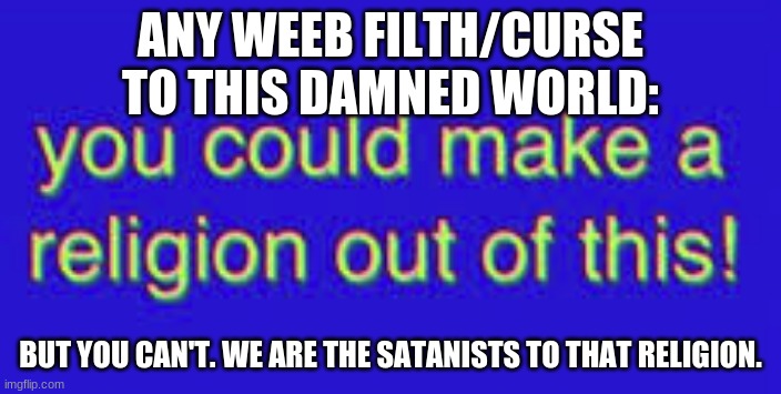 you could make a religion out of this | ANY WEEB FILTH/CURSE TO THIS DAMNED WORLD:; BUT YOU CAN'T. WE ARE THE SATANISTS TO THAT RELIGION. | image tagged in you could make a religion out of this | made w/ Imgflip meme maker