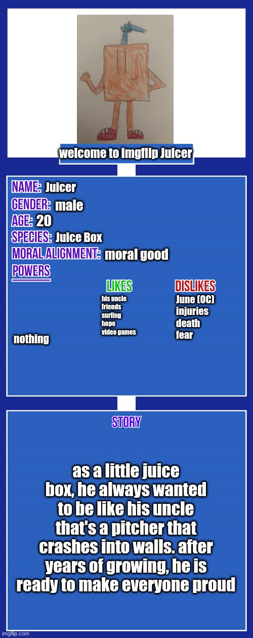 OC full showcase V2 | welcome to imgflip Juicer; Juicer; male; 20; Juice Box; moral good; his uncle
friends
surfing
hope
video games; nothing; June (OC)
injuries
death
fear; as a little juice box, he always wanted to be like his uncle that's a pitcher that crashes into walls. after years of growing, he is ready to make everyone proud | image tagged in oc full showcase v2 | made w/ Imgflip meme maker