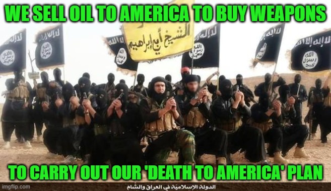 They're getting more of our money because we have to buy more of their oil. | WE SELL OIL TO AMERICA TO BUY WEAPONS; TO CARRY OUT OUR 'DEATH TO AMERICA' PLAN | image tagged in isis jihad terrorists | made w/ Imgflip meme maker