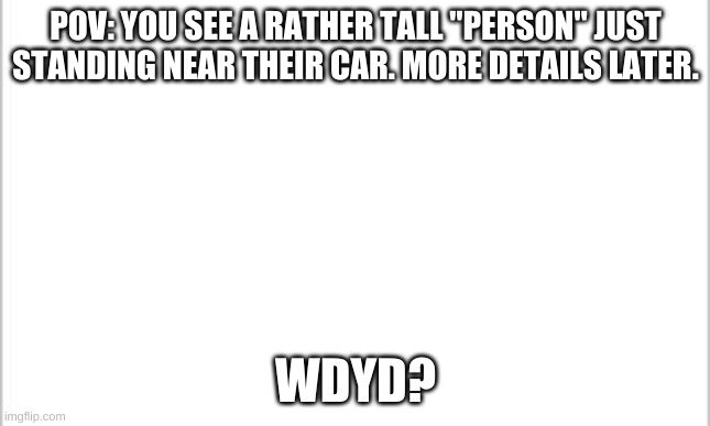 Roleplay with Tremor! | POV: YOU SEE A RATHER TALL "PERSON" JUST STANDING NEAR THEIR CAR. MORE DETAILS LATER. WDYD? | image tagged in white background | made w/ Imgflip meme maker