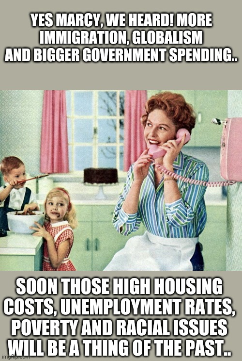 1950s housewife | YES MARCY, WE HEARD! MORE IMMIGRATION, GLOBALISM AND BIGGER GOVERNMENT SPENDING.. SOON THOSE HIGH HOUSING COSTS, UNEMPLOYMENT RATES, POVERTY AND RACIAL ISSUES WILL BE A THING OF THE PAST.. | image tagged in 1950s housewife | made w/ Imgflip meme maker