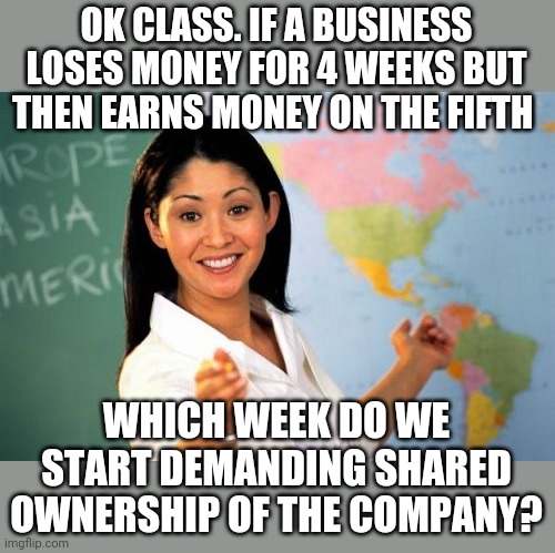 College liberals | OK CLASS. IF A BUSINESS LOSES MONEY FOR 4 WEEKS BUT THEN EARNS MONEY ON THE FIFTH; WHICH WEEK DO WE START DEMANDING SHARED OWNERSHIP OF THE COMPANY? | image tagged in memes,unhelpful high school teacher | made w/ Imgflip meme maker