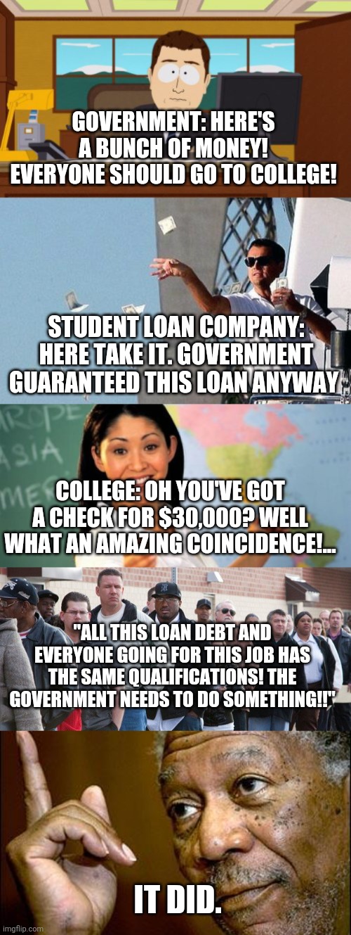 Liberals being liberals | GOVERNMENT: HERE'S A BUNCH OF MONEY! EVERYONE SHOULD GO TO COLLEGE! STUDENT LOAN COMPANY: HERE TAKE IT. GOVERNMENT GUARANTEED THIS LOAN ANYWAY; COLLEGE: OH YOU'VE GOT A CHECK FOR $30,000? WELL WHAT AN AMAZING COINCIDENCE!... "ALL THIS LOAN DEBT AND EVERYONE GOING FOR THIS JOB HAS THE SAME QUALIFICATIONS! THE GOVERNMENT NEEDS TO DO SOMETHING!!"; IT DID. | image tagged in memes,aaaaand its gone,leo throwing money,unhelpful high school teacher,unemployment line,this morgan freeman | made w/ Imgflip meme maker