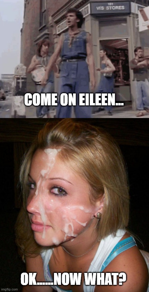 Dexy's Midnight Cummers | COME ON EILEEN... OK......NOW WHAT? | image tagged in jizz face | made w/ Imgflip meme maker