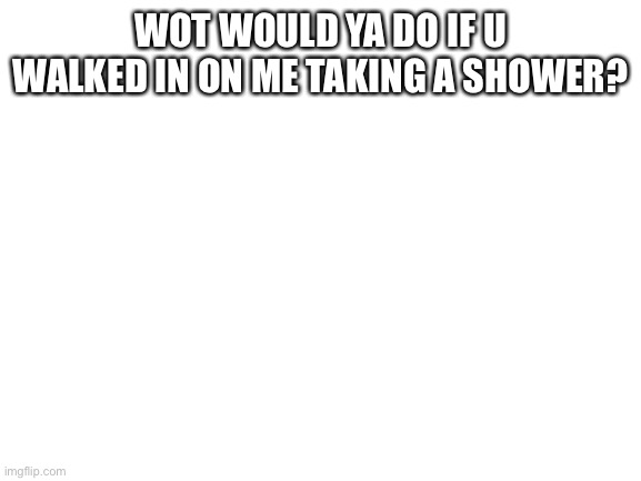 Blank White Template | WOT WOULD YA DO IF U WALKED IN ON ME TAKING A SHOWER? | image tagged in blank white template | made w/ Imgflip meme maker