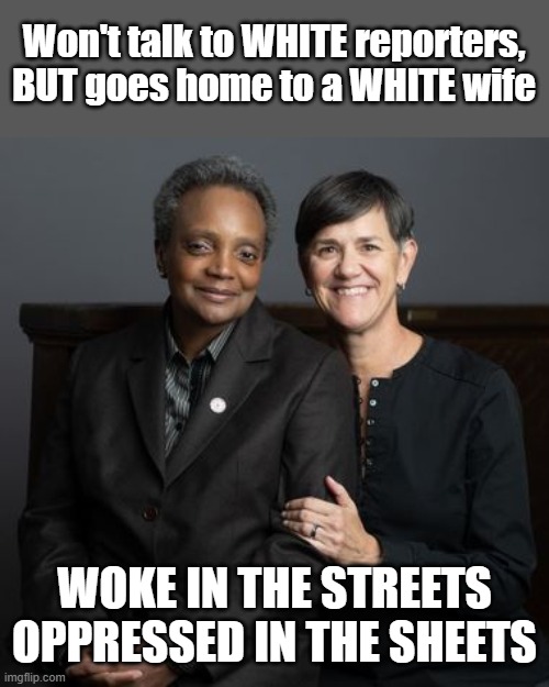 Oppressed in the sheets | Won't talk to WHITE reporters,
BUT goes home to a WHITE wife; WOKE IN THE STREETS
OPPRESSED IN THE SHEETS | image tagged in lori lightfoot,woke,hypocrite | made w/ Imgflip meme maker