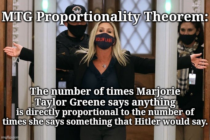 MTG is Hitler reincarnated | MTG Proportionality Theorem:; The number of times Marjorie Taylor Greene says anything; is directly proportional to the number of times she says something that Hitler would say. | image tagged in marjorie taylor greene | made w/ Imgflip meme maker