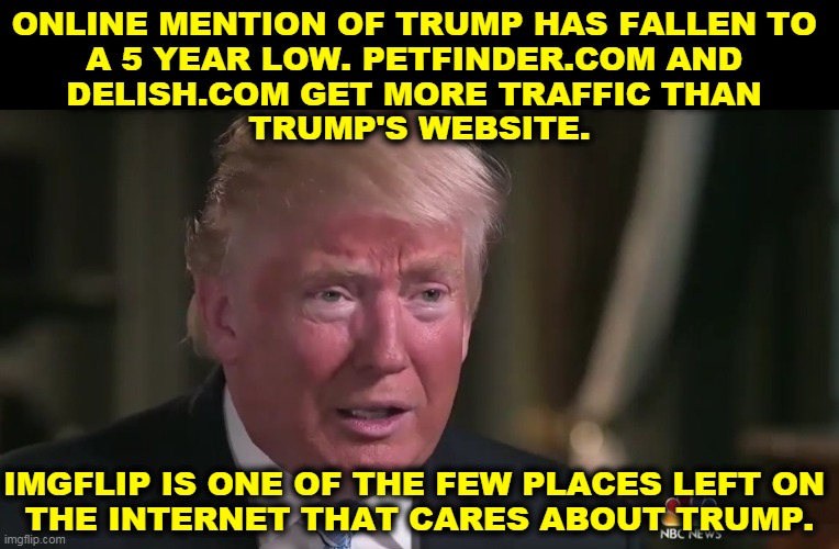 A teary and dilated has-been, | ONLINE MENTION OF TRUMP HAS FALLEN TO 
A 5 YEAR LOW. PETFINDER.COM AND 
DELISH.COM GET MORE TRAFFIC THAN 
TRUMP'S WEBSITE. IMGFLIP IS ONE OF THE FEW PLACES LEFT ON 
THE INTERNET THAT CARES ABOUT TRUMP. | image tagged in trump tears and dilated pupils,trump,over | made w/ Imgflip meme maker