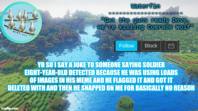 Waterfins Template | YO SO I SAY A JOKE TO SOMEONE SAYING SOLDIER EIGHT-YEAR-OLD DETECTED BECAUSE HE WAS USING LOADS OF IMAGES IN HIS MEME AND HE FLAGGED IT AND GOT IT DELETED WITH AND THEN HE SNAPPED ON ME FOR BASICALLY NO REASON | image tagged in waterfins template | made w/ Imgflip meme maker