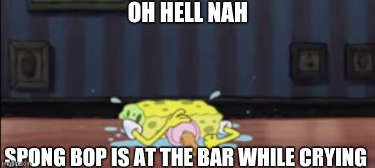 Spongebob depressed at the bar | OH HELL NAH; SPONG BOP IS AT THE BAR WHILE CRYING | image tagged in spongebob depressed at the bar | made w/ Imgflip meme maker