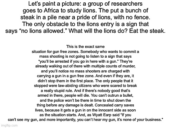 I know it’s a blank and kind of boring meme, but it really needs to be said. | Let’s paint a picture: a group of researchers goes to Africa to study lions. The put a bunch of steak in a pile near a pride of lions, with no fence. The only obstacle to the lions entry is a sign that says “no lions allowed.” What will the lions do? Eat the steak. This is the exact same situation for gun free zones. Somebody who wants to commit a mass shooting is not going to listen to a sign that says “you’ll be arrested if you go in here with a gun.” They’re already walking out of there with multiple counts of murder, and you’ll notice no mass shooters are charged with carrying a gun in a gun free zone. And even if they are, it didn’t stop them in the first place. The only people that it stopped were law-abiding citizens who were scared to break a really stupid rule. And if there’s nobody good that’s armed in there, people will die. You can’t outrun a bullet, and the police won’t be there in time to shut down the thing before any damage is dealt. Concealed carry saves lives, because it gets a gun in on the innocent side as soon as the situation starts. And, as Wyatt Earp said “If you can’t see my gun, and more importantly, you can’t hear my gun, it’s none of your business.” | image tagged in blank white template,2nd amendment,politics | made w/ Imgflip meme maker