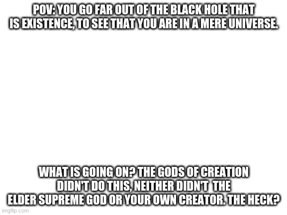 Blank White Template | POV: YOU GO FAR OUT OF THE BLACK HOLE THAT IS EXISTENCE, TO SEE THAT YOU ARE IN A MERE UNIVERSE. WHAT IS GOING ON? THE GODS OF CREATION DIDN'T DO THIS, NEITHER DIDN'T  THE ELDER SUPREME GOD OR YOUR OWN CREATOR. THE HECK? | image tagged in blank white template | made w/ Imgflip meme maker