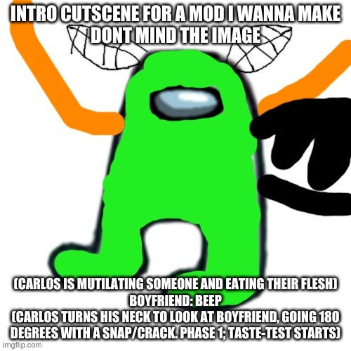 Also he would make a growling sound when he hits a note | INTRO CUTSCENE FOR A MOD I WANNA MAKE
DONT MIND THE IMAGE; (CARLOS IS MUTILATING SOMEONE AND EATING THEIR FLESH)
BOYFRIEND: BEEP
(CARLOS TURNS HIS NECK TO LOOK AT BOYFRIEND, GOING 180 DEGREES WITH A SNAP/CRACK. PHASE 1; TASTE-TEST STARTS) | image tagged in carlos but amogus | made w/ Imgflip meme maker
