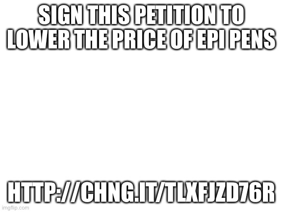 Blank White Template | SIGN THIS PETITION TO LOWER THE PRICE OF EPI PENS; HTTP://CHNG.IT/TLXFJZD76R | image tagged in blank white template | made w/ Imgflip meme maker