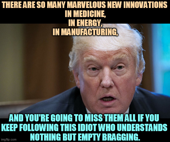 It is an exciting time with 21st Century progress. You won't see or comprehend any of it staying with Trump. | THERE ARE SO MANY MARVELOUS NEW INNOVATIONS 
IN MEDICINE,
IN ENERGY,
IN MANUFACTURING, AND YOU'RE GOING TO MISS THEM ALL IF YOU 
KEEP FOLLOWING THIS IDIOT WHO UNDERSTANDS 
NOTHING BUT EMPTY BRAGGING. | image tagged in trump dilated confused out of it,trump,empty,idiot,bragging,nothing | made w/ Imgflip meme maker