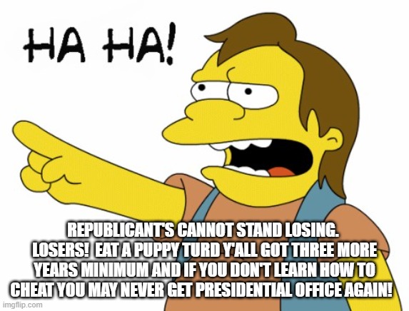 HA HA | REPUBLICANT'S CANNOT STAND LOSING.  LOSERS!  EAT A PUPPY TURD Y'ALL GOT THREE MORE YEARS MINIMUM AND IF YOU DON'T LEARN HOW TO CHEAT YOU MAY | image tagged in ha ha | made w/ Imgflip meme maker