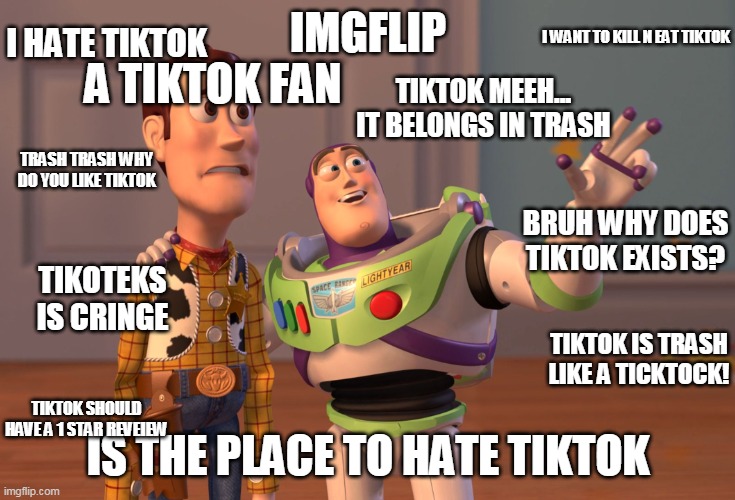 AHHHHHHHHHHHHHH | I HATE TIKTOK; IMGFLIP; A TIKTOK FAN; I WANT TO KILL N EAT TIKTOK; TIKTOK MEEH... IT BELONGS IN TRASH; TRASH TRASH WHY DO YOU LIKE TIKTOK; BRUH WHY DOES TIKTOK EXISTS? TIKOTEKS IS CRINGE; TIKTOK IS TRASH LIKE A TICKTOCK! IS THE PLACE TO HATE TIKTOK; TIKTOK SHOULD HAVE A 1 STAR REVEIEW | image tagged in memes,x x everywhere,ok,meme,bad meme,bad memes | made w/ Imgflip meme maker