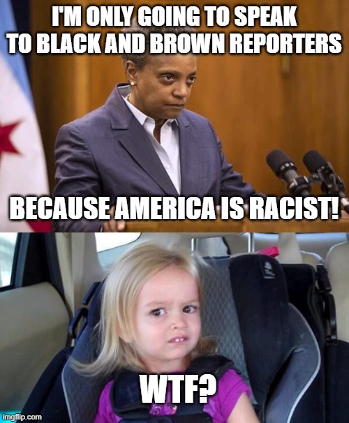 America is Racist?  And the Mayor isn't? | I'M ONLY GOING TO SPEAK TO BLACK AND BROWN REPORTERS; BECAUSE AMERICA IS RACIST! WTF? | image tagged in mayor chicago,wtf girl,racist,reporter,racism | made w/ Imgflip meme maker