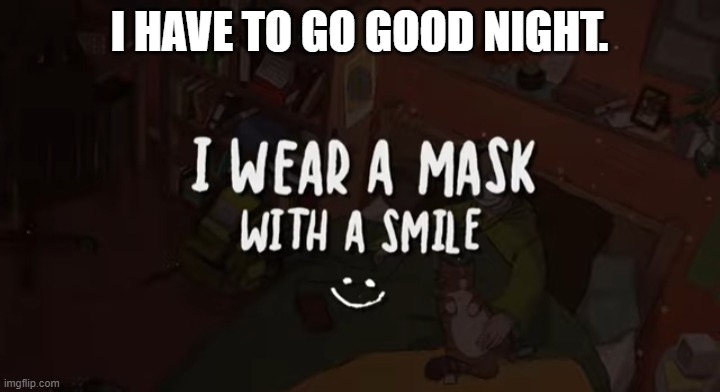 I HAVE TO GO GOOD NIGHT. | image tagged in i wear a mask with a smile | made w/ Imgflip meme maker