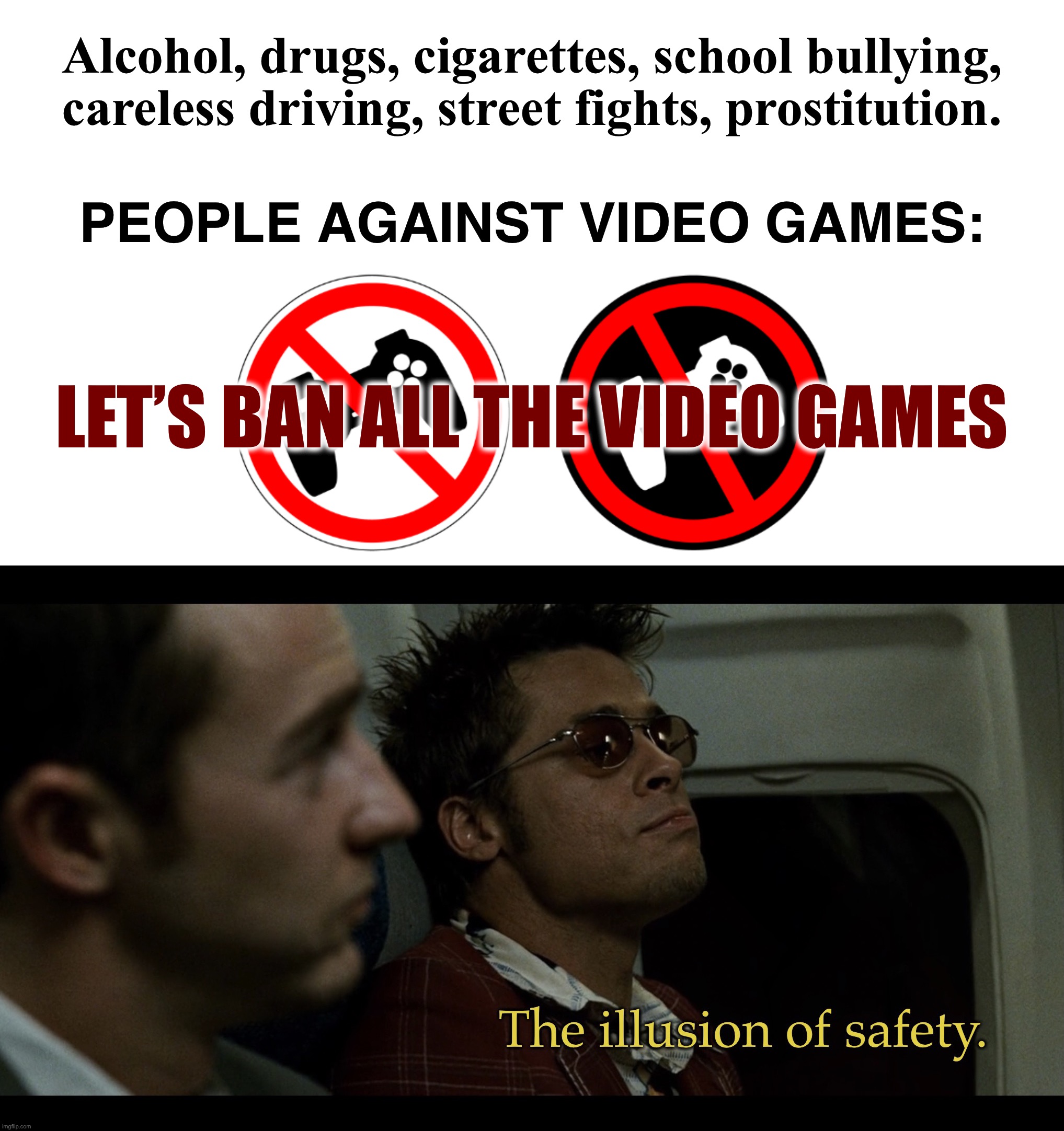 Violent Video Games | Alcohol, drugs, cigarettes, school bullying, careless driving, street fights, prostitution. PEOPLE AGAINST VIDEO GAMES:; LET’S BAN ALL THE VIDEO GAMES | image tagged in the illusion of safety,memes,video games,violence,sad but true,so true memes | made w/ Imgflip meme maker
