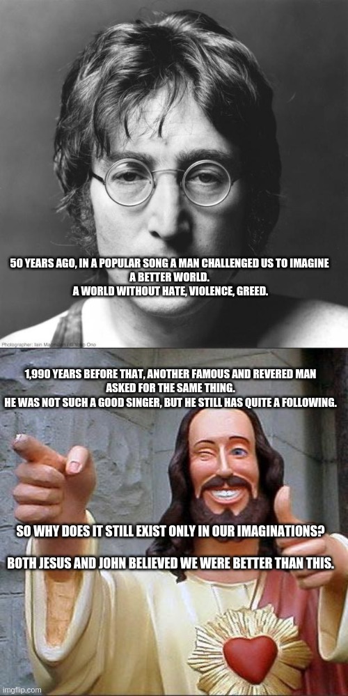 John and Jesus | 50 YEARS AGO, IN A POPULAR SONG A MAN CHALLENGED US TO IMAGINE 
A BETTER WORLD. 
A WORLD WITHOUT HATE, VIOLENCE, GREED. 1,990 YEARS BEFORE THAT, ANOTHER FAMOUS AND REVERED MAN
ASKED FOR THE SAME THING.
HE WAS NOT SUCH A GOOD SINGER, BUT HE STILL HAS QUITE A FOLLOWING. SO WHY DOES IT STILL EXIST ONLY IN OUR IMAGINATIONS?
 
BOTH JESUS AND JOHN BELIEVED WE WERE BETTER THAN THIS. | image tagged in john lennon,memes,buddy christ | made w/ Imgflip meme maker