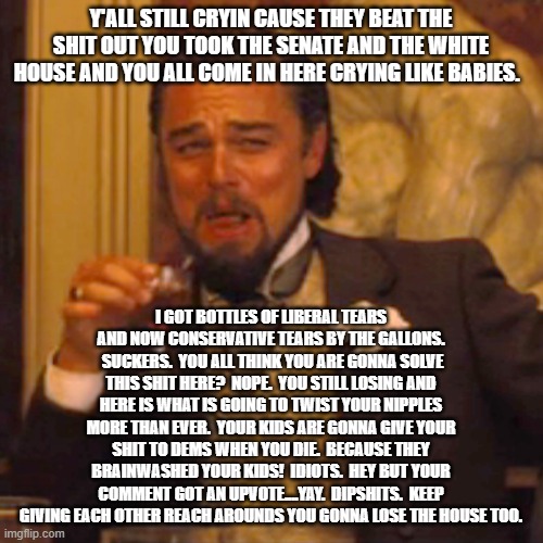 You keep posting and you keep losing.  Great job.  HIGH FIVE TO ALL!  lol | Y'ALL STILL CRYIN CAUSE THEY BEAT THE SHIT OUT YOU TOOK THE SENATE AND THE WHITE HOUSE AND YOU ALL COME IN HERE CRYING LIKE BABIES. I GOT BOTTLES OF LIBERAL TEARS AND NOW CONSERVATIVE TEARS BY THE GALLONS.  SUCKERS.  YOU ALL THINK YOU ARE GONNA SOLVE THIS SHIT HERE?  NOPE.  YOU STILL LOSING AND HERE IS WHAT IS GOING TO TWIST YOUR NIPPLES MORE THAN EVER.  YOUR KIDS ARE GONNA GIVE YOUR SHIT TO DEMS WHEN YOU DIE.  BECAUSE THEY BRAINWASHED YOUR KIDS!  IDIOTS.  HEY BUT YOUR COMMENT GOT AN UPVOTE....YAY.  DIPSHITS.  KEEP GIVING EACH OTHER REACH AROUNDS YOU GONNA LOSE THE HOUSE TOO. | image tagged in memes,laughing leo | made w/ Imgflip meme maker