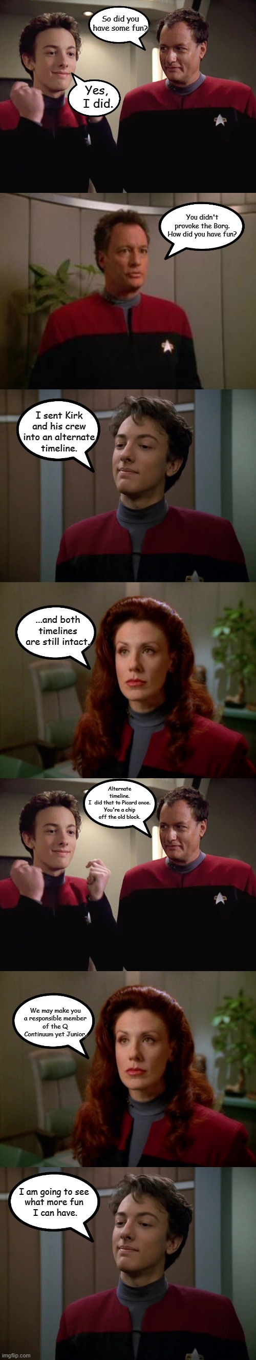 Another Q Family Conversation | So did you have some fun? Yes,
 I did. You didn't provoke the Borg.
How did you have fun? I sent Kirk
and his crew
into an alternate
timeline. ...and both timelines are still intact. Alternate timeline.
I  did that to Picard once.
You're a chip off the old block. We may make you
a responsible member
of the Q Continuum yet Junior. I am going to see 
what more fun 
I can have. | image tagged in star trek,memes,q,q junior | made w/ Imgflip meme maker