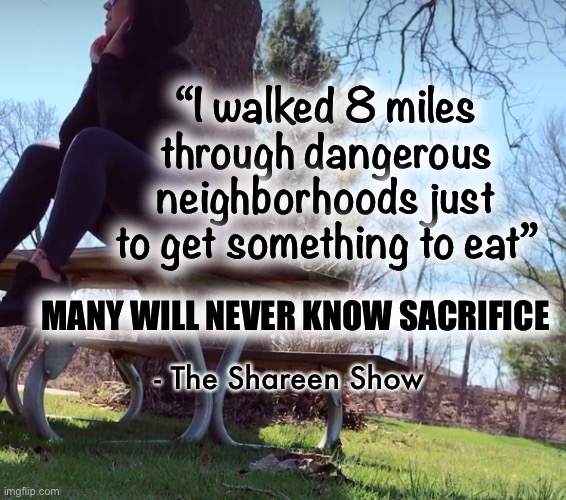 Strength | “I walked 8 miles through dangerous neighborhoods just to get something to eat”; MANY WILL NEVER KNOW SACRIFICE; - The Shareen Show | image tagged in warriors,gods,sacrifice,memes,quotes,inspirational quote | made w/ Imgflip meme maker