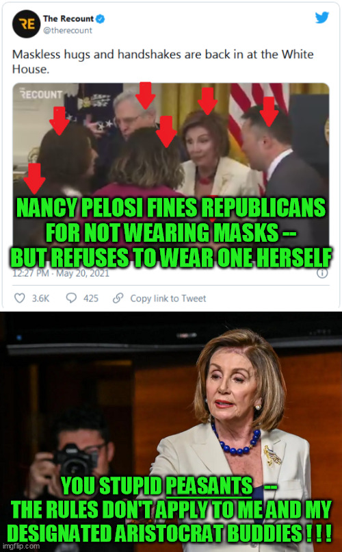 No mask on the hypocrisy.  This is about control, not "party."  Are you paying any attention at all, Democrats? | NANCY PELOSI FINES REPUBLICANS FOR NOT WEARING MASKS -- BUT REFUSES TO WEAR ONE HERSELF; _____; YOU STUPID PEASANTS   --  THE RULES DON'T APPLY TO ME AND MY DESIGNATED ARISTOCRAT BUDDIES ! ! ! | image tagged in nancy pelosi,coronavirus,global pandemic,covid 19,elitist democrats,liberal media | made w/ Imgflip meme maker