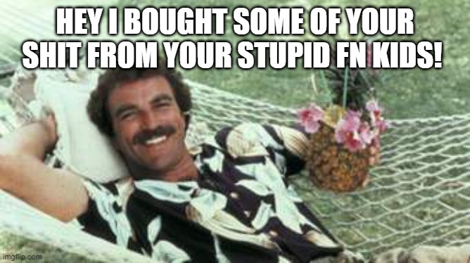 Your kids will sell your rights and someone will take em for cheap. | HEY I BOUGHT SOME OF YOUR SHIT FROM YOUR STUPID FN KIDS! | image tagged in hawaiian tom selleck | made w/ Imgflip meme maker