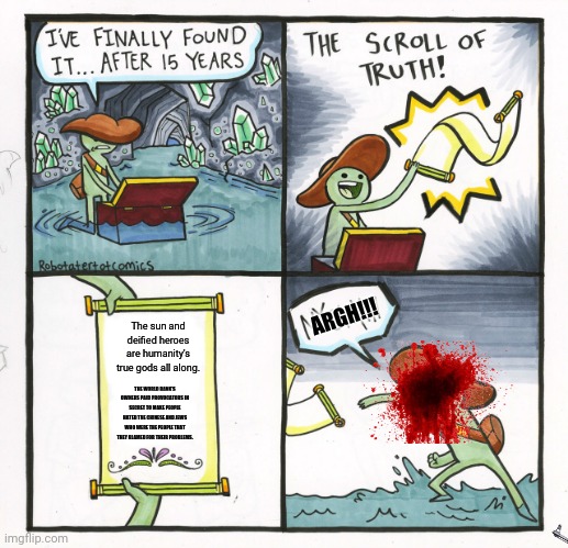 The Scroll Of Truth | ARGH!!! The sun and deified heroes are humanity's true gods all along. THE WORLD BANK'S OWNERS PAID PROVOCATORS IN SECRET TO MAKE PEOPLE HATED THE CHINESE AND JEWS WHO WERE THE PEOPLE THAT THEY BLAMED FOR THEIR PROBLEMS. | image tagged in memes,the scroll of truth,revelation | made w/ Imgflip meme maker
