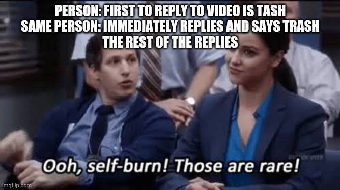 Ooh, self-burn! Those are rare! | PERSON: FIRST TO REPLY TO VIDEO IS TASH
SAME PERSON: IMMEDIATELY REPLIES AND SAYS TRASH
THE REST OF THE REPLIES | image tagged in ooh self-burn those are rare | made w/ Imgflip meme maker