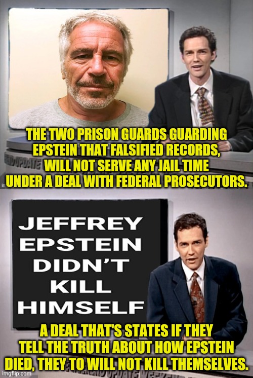 Jeffrey Epstein's Guards didn't kill themselves | THE TWO PRISON GUARDS GUARDING EPSTEIN THAT FALSIFIED RECORDS, WILL NOT SERVE ANY JAIL TIME UNDER A DEAL WITH FEDERAL PROSECUTORS. A DEAL THAT'S STATES IF THEY TELL THE TRUTH ABOUT HOW EPSTEIN DIED, THEY TO WILL NOT KILL THEMSELVES. | image tagged in jeffrey epstein,im gonna pretend i didnt see that,hillary clinton,joe biden,democrats,msm lies,ConservativesOnly | made w/ Imgflip meme maker