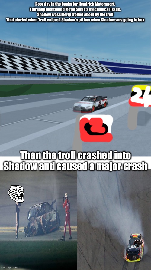 Took me 3 attempts to nail this. | Poor day in the books for Hendrick Motorsport. I already mentioned Metal Sonic’s mechanical issue.
Shadow was utterly trolled about by the troll
That started when Troll entered Shadow’s pit box when Shadow was going to box; Then the troll crashed into Shadow and caused a major crash | image tagged in blank white template,shadow,troll,memes,nmcs,nascar | made w/ Imgflip meme maker