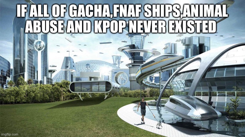 The future world if | IF ALL OF GACHA,FNAF SHIPS,ANIMAL ABUSE AND KPOP NEVER EXISTED | image tagged in the future world if | made w/ Imgflip meme maker