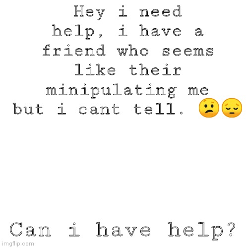 ..... | Hey i need help, i have a friend who seems like their minipulating me but i cant tell. 😕😔; Can i have help? | image tagged in memes,blank transparent square | made w/ Imgflip meme maker