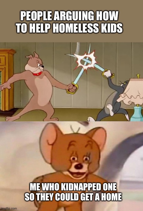 Tom and Jerry swordfight | PEOPLE ARGUING HOW TO HELP HOMELESS KIDS; ME WHO KIDNAPPED ONE SO THEY COULD GET A HOME | image tagged in tom and jerry swordfight | made w/ Imgflip meme maker