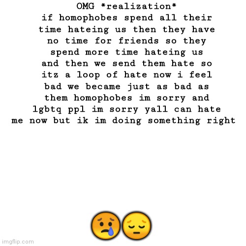 EVERYONE IM SORRY AND YALL CAN HATE ME BUT IK IM RIGHT THERE'S TOO MUCH HATE IN THE WORLD VEC OF EVERYONE LGBTQ AND HOMOPHOBIC | OMG *realization* if homophobes spend all their time hateing us then they have no time for friends so they spend more time hateing us and then we send them hate so itz a loop of hate now i feel bad we became just as bad as them homophobes im sorry and lgbtq ppl im sorry yall can hate me now but ik im doing something right; 😢😔 | image tagged in memes,blank transparent square | made w/ Imgflip meme maker