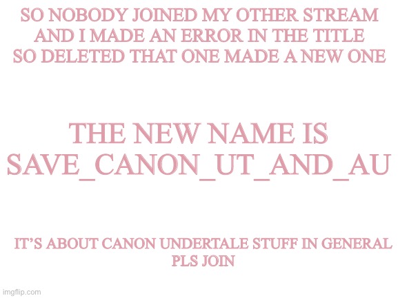 Blank White Template | SO NOBODY JOINED MY OTHER STREAM
AND I MADE AN ERROR IN THE TITLE
SO DELETED THAT ONE MADE A NEW ONE; THE NEW NAME IS SAVE_CANON_UT_AND_AU; IT’S ABOUT CANON UNDERTALE STUFF IN GENERAL
PLS JOIN | image tagged in blank white template | made w/ Imgflip meme maker